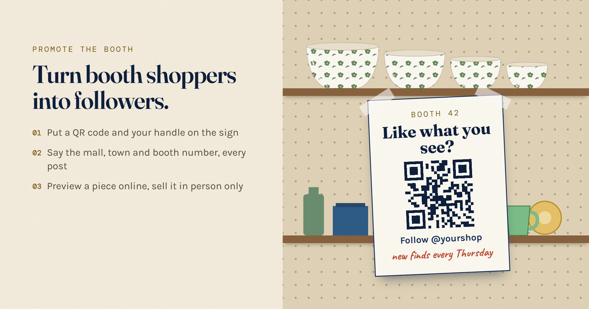 Turn booth shoppers into followers. A sign taped to a booth shelf reads: Booth 42, like what you see? A QR code, follow @yourshop, new finds every Thursday. Beside it: put a QR code and your handle on the sign, say the mall, town and booth number every post, and preview a piece online but sell it in person only.